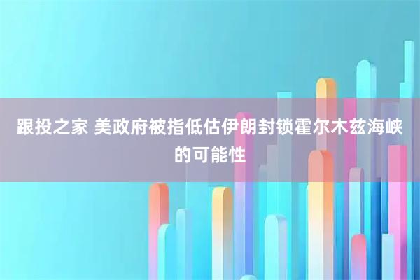 跟投之家 美政府被指低估伊朗封锁霍尔木兹海峡的可能性