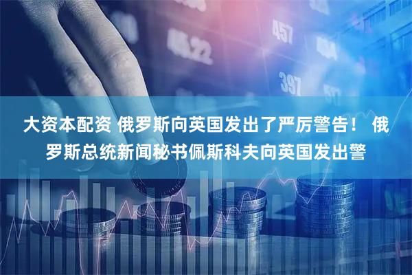大资本配资 俄罗斯向英国发出了严厉警告！ 俄罗斯总统新闻秘书佩斯科夫向英国发出警