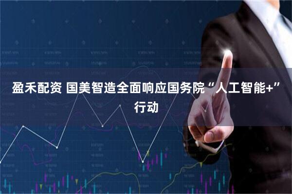 盈禾配资 国美智造全面响应国务院“人工智能+”行动
