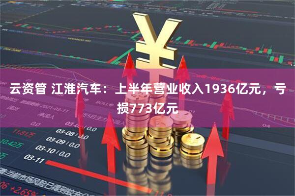 云资管 江淮汽车：上半年营业收入1936亿元，亏损773亿元