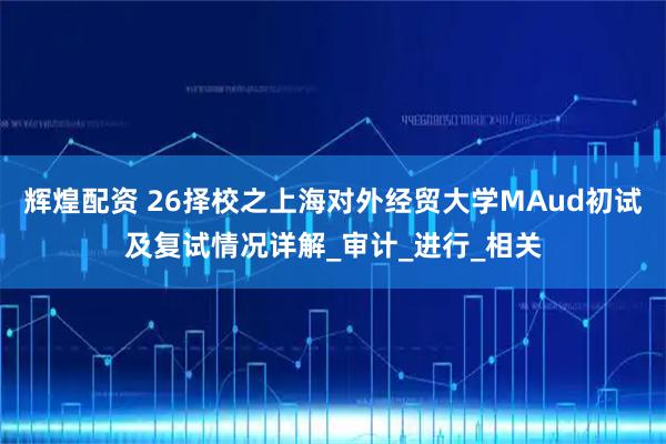 辉煌配资 26择校之上海对外经贸大学MAud初试及复试情况详解_审计_进行_相关