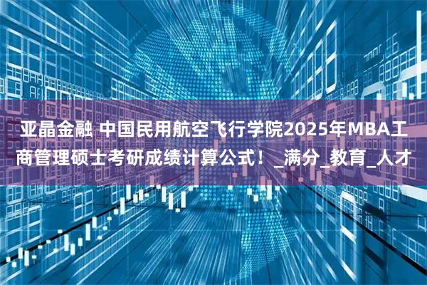 亚晶金融 中国民用航空飞行学院2025年MBA工商管理硕士考研成绩计算公式！_满分_教育_人才