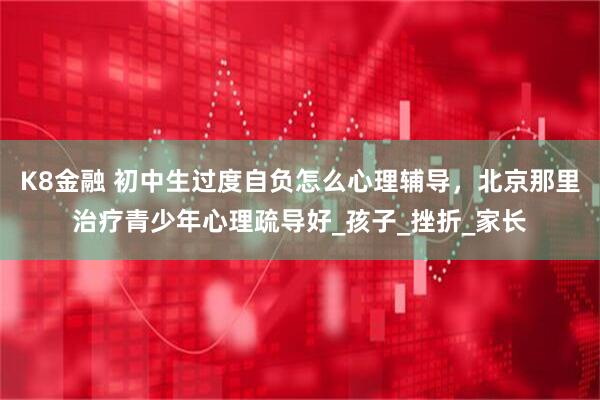 K8金融 初中生过度自负怎么心理辅导，北京那里治疗青少年心理疏导好_孩子_挫折_家长
