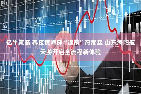 亿牛策略 春夜黄海畔“追箭”热潮起 山东海阳航天游开启全流程新体验