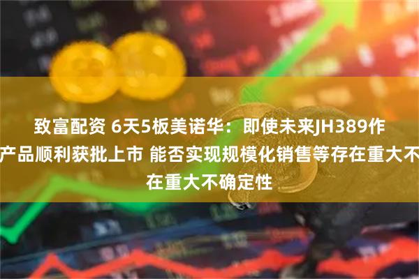 致富配资 6天5板美诺华：即使未来JH389作为非药产品顺利获批上市 能否实现规模化销售等存在重大不确定性