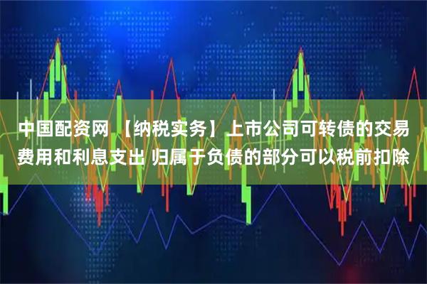中国配资网 【纳税实务】上市公司可转债的交易费用和利息支出 归属于负债的部分可以税前扣除