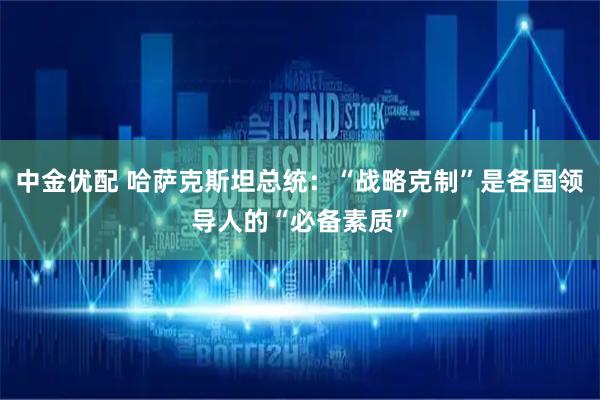 中金优配 哈萨克斯坦总统：“战略克制”是各国领导人的“必备素质”