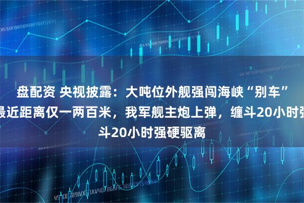 盘配资 央视披露：大吨位外舰强闯海峡“别车”挑衅，最近距离仅一两百米，我军舰主炮上弹，缠斗20小时强硬驱离