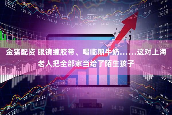 金猪配资 眼镜缠胶带、喝临期牛奶……这对上海老人把全部家当给了陌生孩子