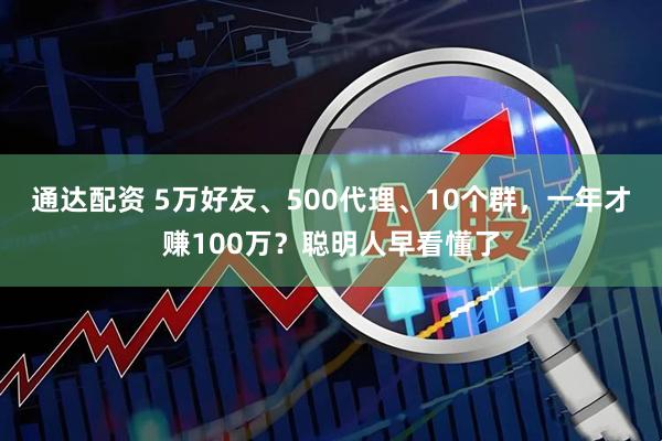 通达配资 5万好友、500代理、10个群，一年才赚100万？聪明人早看懂了
