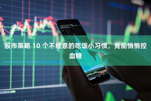 股市策略 10 个不经意的吃饭小习惯，竟能悄悄控血糖