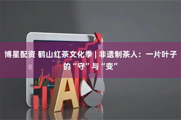 博星配资 鹤山红茶文化季 | 非遗制茶人：一片叶子的“守”与“变”