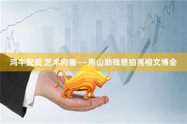 鸿牛配资 艺术向善——南山助残慈拍亮相文博会