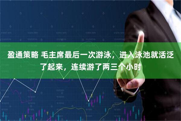 盈通策略 毛主席最后一次游泳,进入泳池就活泛了起来,连续游了两三个小时