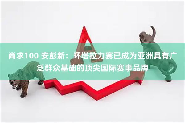 尚求100 安彭新:环塔拉力赛已成为亚洲具有广泛群众基础的顶尖国际赛事品牌