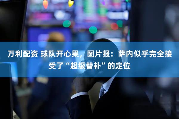 万利配资 球队开心果，图片报：萨内似乎完全接受了“超级替补”的定位