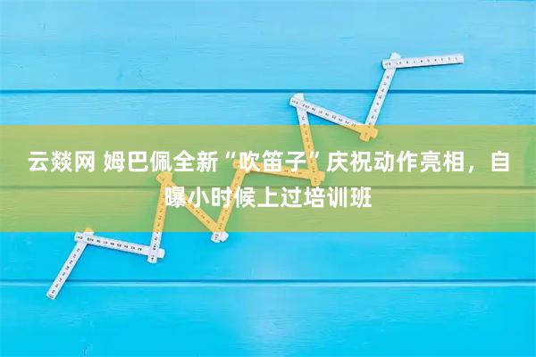 云燚网 姆巴佩全新“吹笛子”庆祝动作亮相，自曝小时候上过培训班