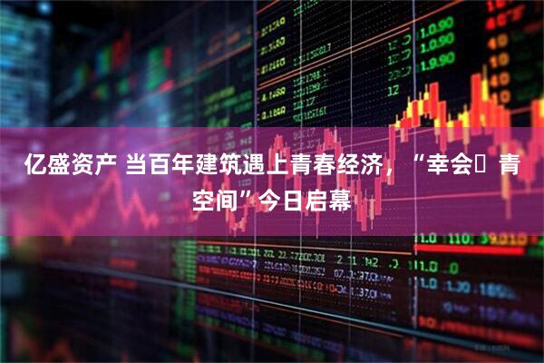 亿盛资产 当百年建筑遇上青春经济，“幸会・青空间”今日启幕