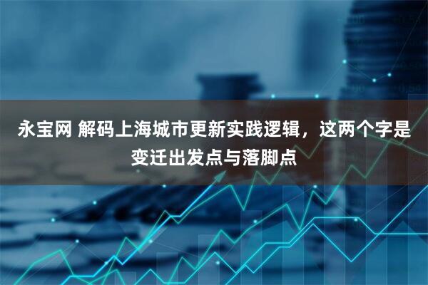 永宝网 解码上海城市更新实践逻辑,这两个字是变迁出发点与落脚点