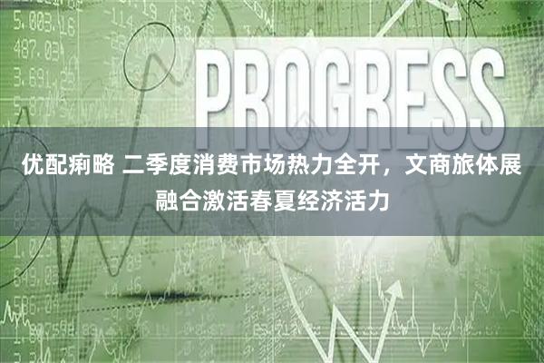 优配痢略 二季度消费市场热力全开，文商旅体展融合激活春夏经济活力