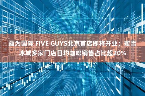 盈为国际 FIVE GUYS北京首店即将开业；蜜雪冰城多家门店日均咖啡销售占比超20%