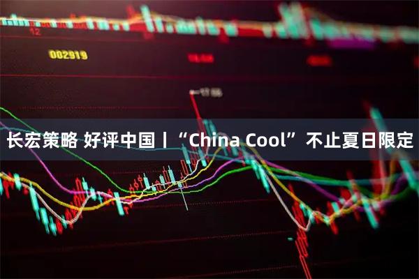 长宏策略 好评中国丨“China Cool” 不止夏日限定