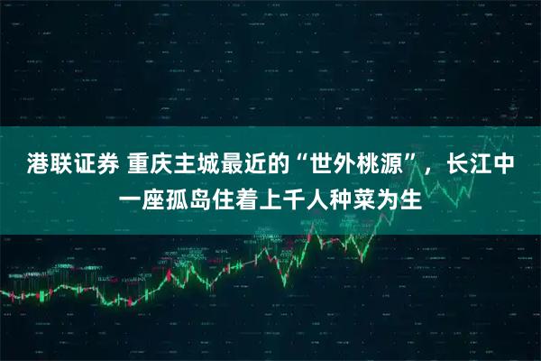 港联证券 重庆主城最近的“世外桃源”，长江中一座孤岛住着上千人种菜为生